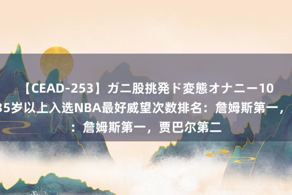 【CEAD-253】ガニ股挑発ド変態オナニー100人8時間 35岁以上入选NBA最好威望次数排名：詹姆斯第一，贾巴尔第二