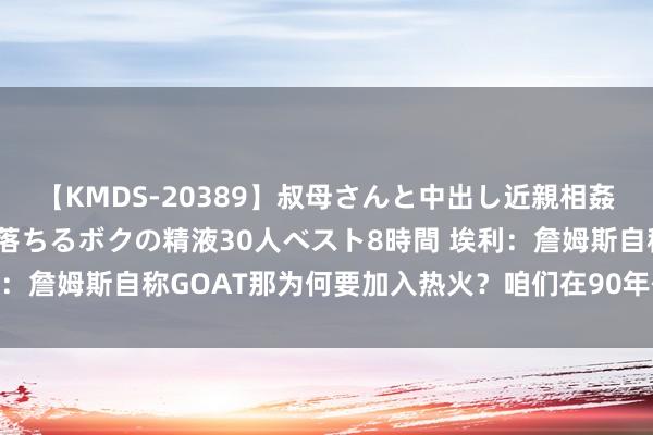 【KMDS-20389】叔母さんと中出し近親相姦 叔母さんの身体を伝い落ちるボクの精液30人ベスト8時間 埃利：詹姆斯自称GOAT那为何要加入热火？咱们在90年代不这么作念