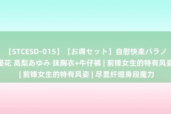 【STCESD-015】【お得セット】自慰快楽パラノイド 大場ゆい 本庄優花 高梨あゆみ 抹胸衣+牛仔裤 | 前锋女生的特有风姿 | 尽显纤细身段魔力