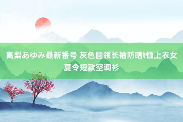 高梨あゆみ最新番号 灰色圆领长袖防晒t恤上衣女夏令短款空调衫