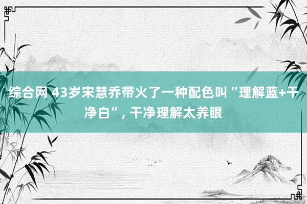 综合网 43岁宋慧乔带火了一种配色叫“理解蓝+干净白”， 干净理解太养眼