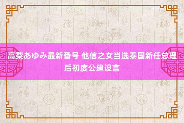 高梨あゆみ最新番号 他信之女当选泰国新任总理后初度公建设言