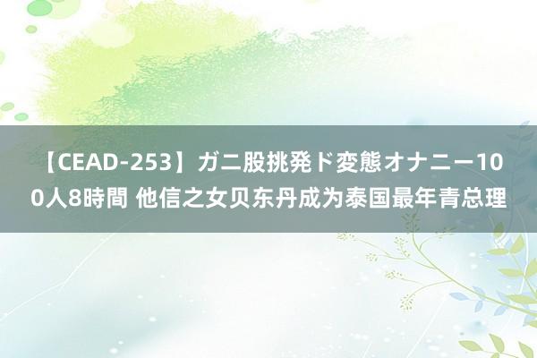 【CEAD-253】ガニ股挑発ド変態オナニー100人8時間 他信之女贝东丹成为泰国最年青总理