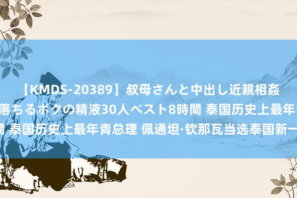 【KMDS-20389】叔母さんと中出し近親相姦 叔母さんの身体を伝い落ちるボクの精液30人ベスト8時間 泰国历史上最年青总理 佩通坦·钦那瓦当选泰国新一任总理