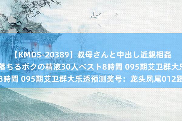 【KMDS-20389】叔母さんと中出し近親相姦 叔母さんの身体を伝い落ちるボクの精液30人ベスト8時間 095期艾卫群大乐透预测奖号：龙头凤尾012路比