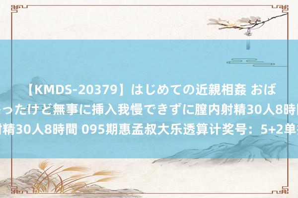 【KMDS-20379】はじめての近親相姦 おばさんの誘いに最初は戸惑ったけど無事に挿入我慢できずに膣内射精30人8時間 095期惠孟叔大乐透算计奖号：5+2单挑一注推选