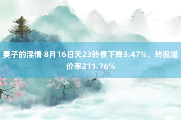 妻子的淫情 8月16日天23转债下降3.47%，转股溢价率211.76%