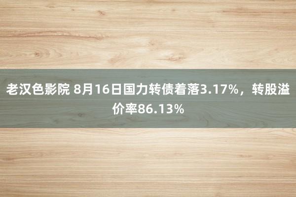 老汉色影院 8月16日国力转债着落3.17%，转股溢价率86.13%