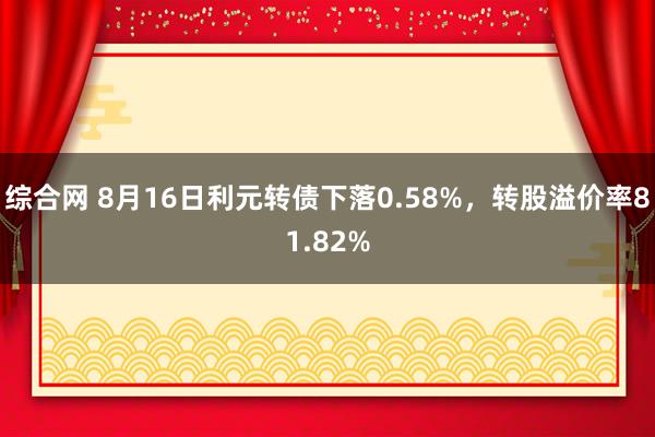 综合网 8月16日利元转债下落0.58%，转股溢价率81.82%