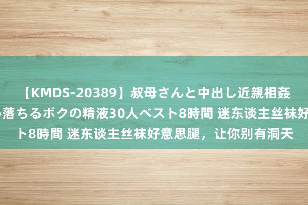 【KMDS-20389】叔母さんと中出し近親相姦 叔母さんの身体を伝い落ちるボクの精液30人ベスト8時間 迷东谈主丝袜好意思腿，让你别有洞天