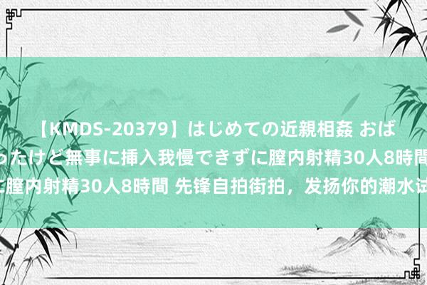 【KMDS-20379】はじめての近親相姦 おばさんの誘いに最初は戸惑ったけど無事に挿入我慢できずに膣内射精30人8時間 先锋自拍街拍，发扬你的潮水试吃！