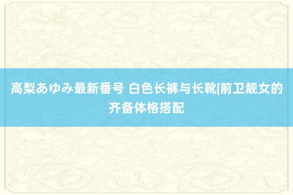 高梨あゆみ最新番号 白色长裤与长靴|前卫靓女的齐备体格搭配