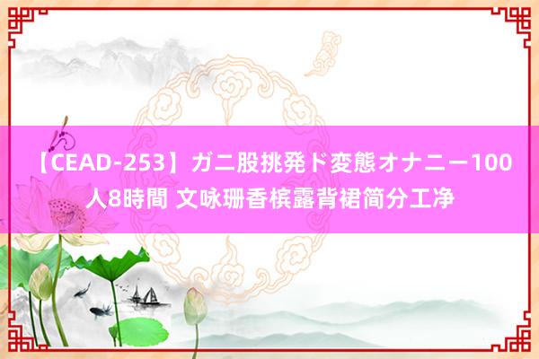 【CEAD-253】ガニ股挑発ド変態オナニー100人8時間 文咏珊香槟露背裙简分工净