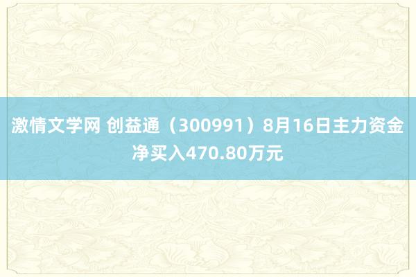 激情文学网 创益通（300991）8月16日主力资金净买入470.80万元