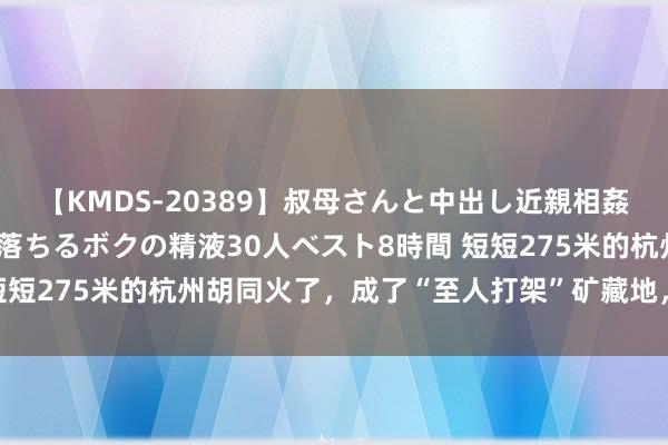 【KMDS-20389】叔母さんと中出し近親相姦 叔母さんの身体を伝い落ちるボクの精液30人ベスト8時間 短短275米的杭州胡同火了，成了“至人打架”矿藏地，有三玩法