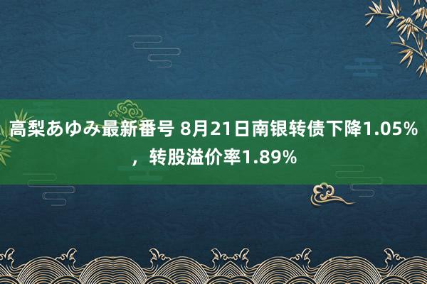 高梨あゆみ最新番号 8月21日南银转债下降1.05%，转股溢价率1.89%