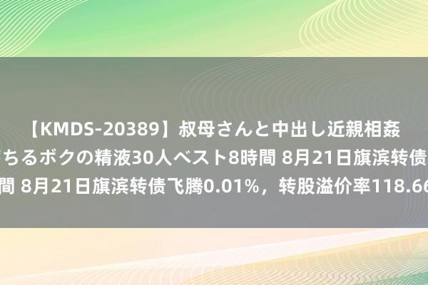 【KMDS-20389】叔母さんと中出し近親相姦 叔母さんの身体を伝い落ちるボクの精液30人ベスト8時間 8月21日旗滨转债飞腾0.01%，转股溢价率118.66%