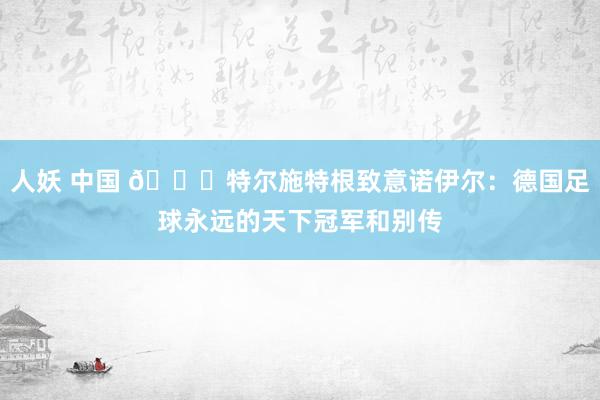 人妖 中国 ?特尔施特根致意诺伊尔：德国足球永远的天下冠军和别传