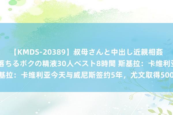 【KMDS-20389】叔母さんと中出し近親相姦 叔母さんの身体を伝い落ちるボクの精液30人ベスト8時間 斯基拉：卡维利亚今天与威尼斯签约5年，尤文取得500万欧＋二转