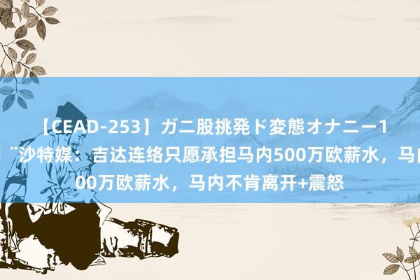 【CEAD-253】ガニ股挑発ド変態オナニー100人8時間 ?沙特媒：吉达连络只愿承担马内500万欧薪水，马内不肯离开+震怒