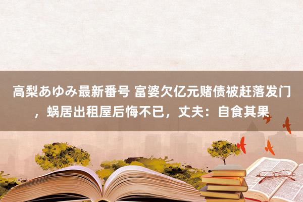 高梨あゆみ最新番号 富婆欠亿元赌债被赶落发门，蜗居出租屋后悔不已，丈夫：自食其果