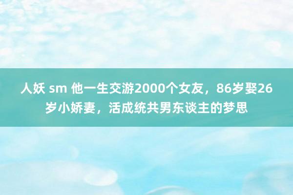 人妖 sm 他一生交游2000个女友，86岁娶26岁小娇妻，活成统共男东谈主的梦思