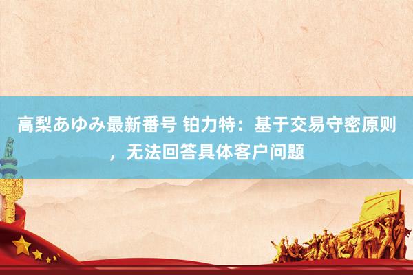 高梨あゆみ最新番号 铂力特：基于交易守密原则，无法回答具体客户问题