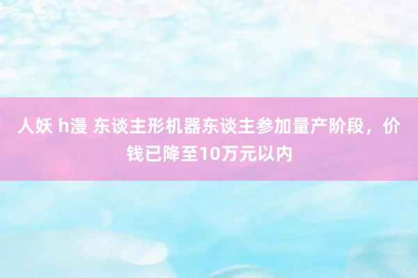 人妖 h漫 东谈主形机器东谈主参加量产阶段，价钱已降至10万元以内