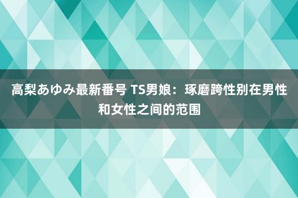 高梨あゆみ最新番号 TS男娘：琢磨跨性别在男性和女性之间的范围