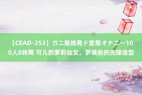 【CEAD-253】ガニ股挑発ド変態オナニー100人8時間 可儿的萝莉仙女，梦境般的先锋造型