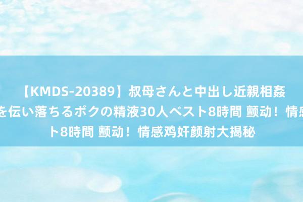 【KMDS-20389】叔母さんと中出し近親相姦 叔母さんの身体を伝い落ちるボクの精液30人ベスト8時間 颤动！情感鸡奸颜射大揭秘