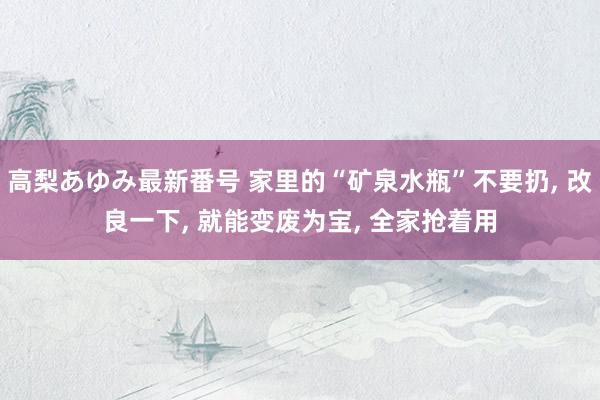 高梨あゆみ最新番号 家里的“矿泉水瓶”不要扔, 改良一下, 就能变废为宝, 全家抢着用