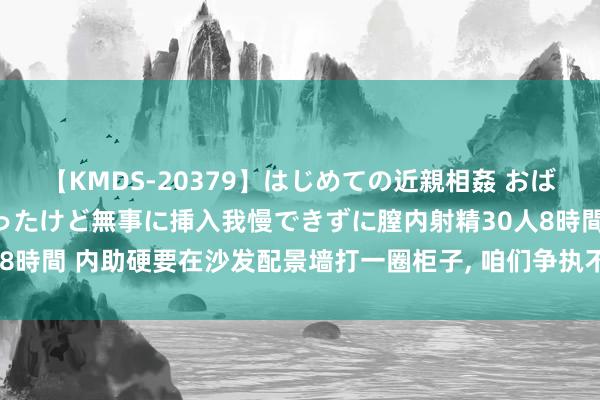 【KMDS-20379】はじめての近親相姦 おばさんの誘いに最初は戸惑ったけど無事に挿入我慢できずに膣内射精30人8時間 内助硬要在沙发配景墙打一圈柜子, 咱们争执不停, 完工后我谈歉!