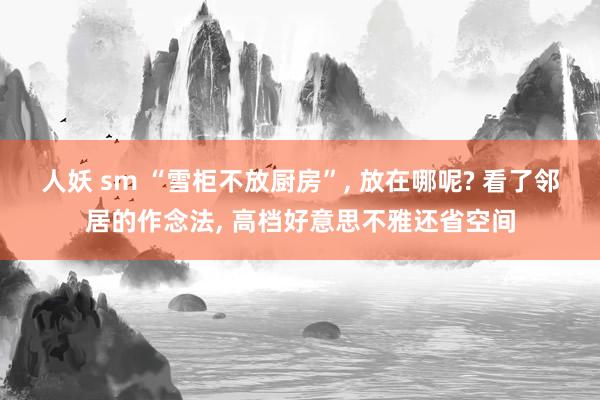 人妖 sm “雪柜不放厨房”, 放在哪呢? 看了邻居的作念法, 高档好意思不雅还省空间