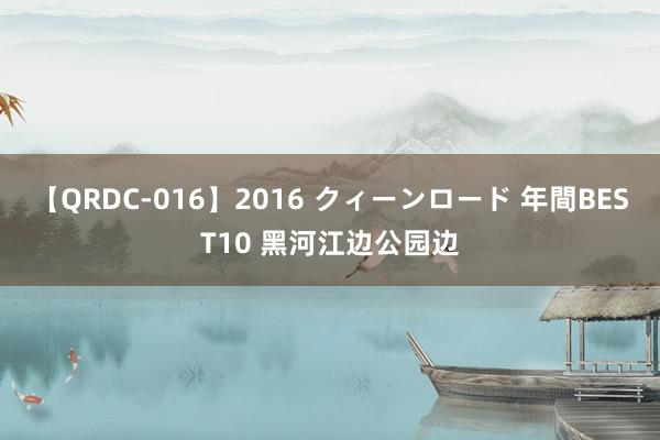 【QRDC-016】2016 クィーンロード 年間BEST10 黑河江边公园边