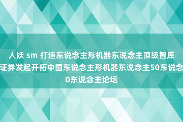 人妖 sm 打造东说念主形机器东说念主顶级智库！开源证券发起开拓中国东说念主形机器东说念主50东说念主论坛