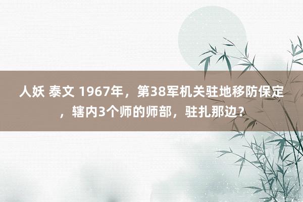 人妖 泰文 1967年，第38军机关驻地移防保定，辖内3个师的师部，驻扎那边？