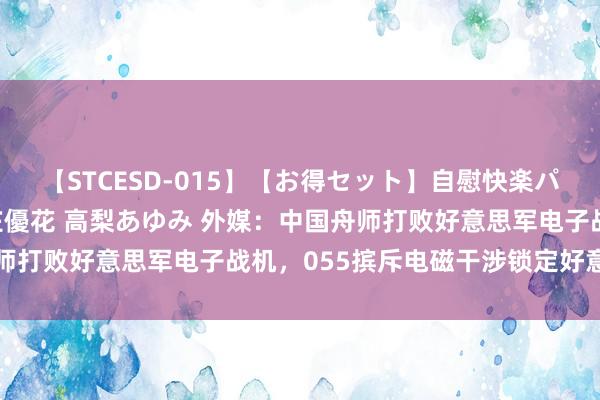 【STCESD-015】【お得セット】自慰快楽パラノイド 大場ゆい 本庄優花 高梨あゆみ 外媒：中国舟师打败好意思军电子战机，055摈斥电磁干涉锁定好意思航母