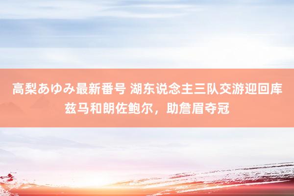 高梨あゆみ最新番号 湖东说念主三队交游迎回库兹马和朗佐鲍尔，助詹眉夺冠