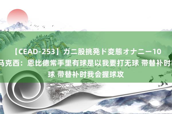 【CEAD-253】ガニ股挑発ド変態オナニー100人8時間 马克西：恩比德常手里有球是以我要打无球 带替补时我会握球攻