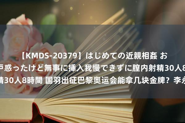 【KMDS-20379】はじめての近親相姦 おばさんの誘いに最初は戸惑ったけど無事に挿入我慢できずに膣内射精30人8時間 国羽出征巴黎奥运会能拿几块金牌？李永波预测3块足下！