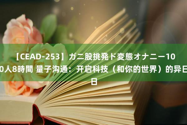 【CEAD-253】ガニ股挑発ド変態オナニー100人8時間 量子沟通：开启科技（和你的世界）的异日