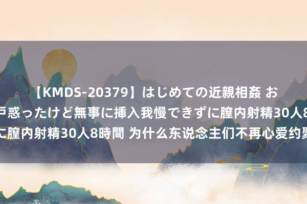 【KMDS-20379】はじめての近親相姦 おばさんの誘いに最初は戸惑ったけど無事に挿入我慢できずに膣内射精30人8時間 为什么东说念主们不再心爱约聚软件了