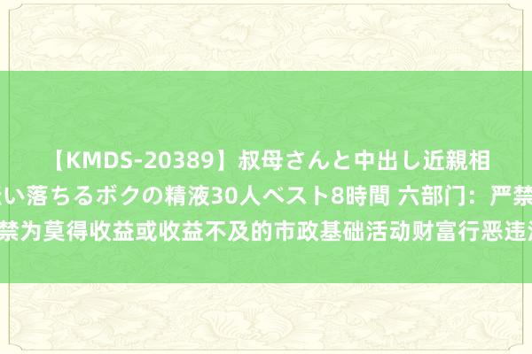 【KMDS-20389】叔母さんと中出し近親相姦 叔母さんの身体を伝い落ちるボクの精液30人ベスト8時間 六部门：严禁为莫得收益或收益不及的市政基础活动财富行恶违法举债 不得增多隐性债务