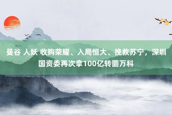 曼谷 人妖 收购荣耀、入局恒大、挽救苏宁，深圳国资委再次拿100亿转圜万科