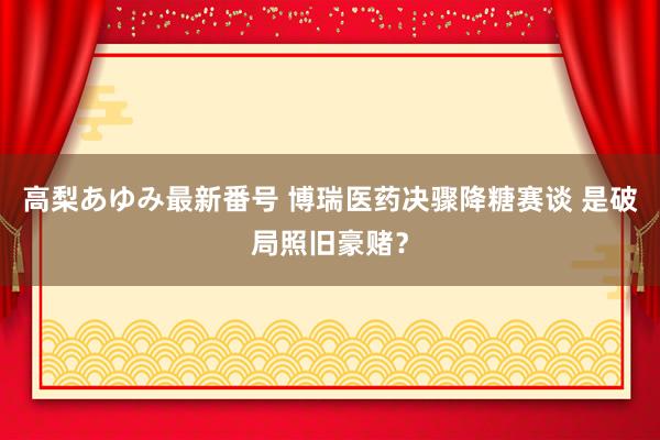 高梨あゆみ最新番号 博瑞医药决骤降糖赛谈 是破局照旧豪赌？