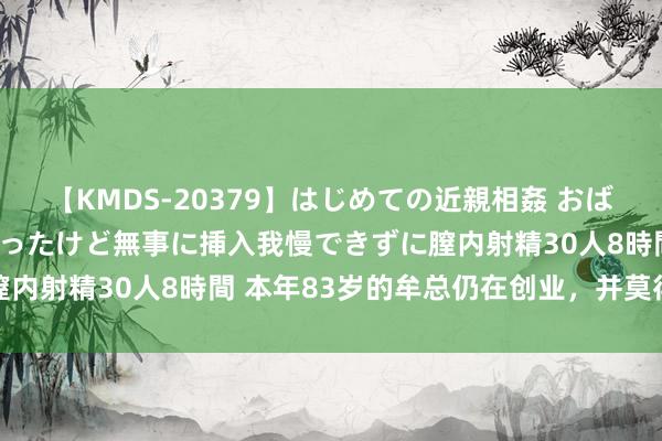 【KMDS-20379】はじめての近親相姦 おばさんの誘いに最初は戸惑ったけど無事に挿入我慢できずに膣内射精30人8時間 本年83岁的牟总仍在创业，并莫得躺平