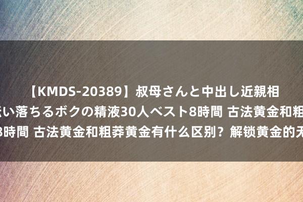 【KMDS-20389】叔母さんと中出し近親相姦 叔母さんの身体を伝い落ちるボクの精液30人ベスト8時間 古法黄金和粗莽黄金有什么区别？解锁黄金的无限可能