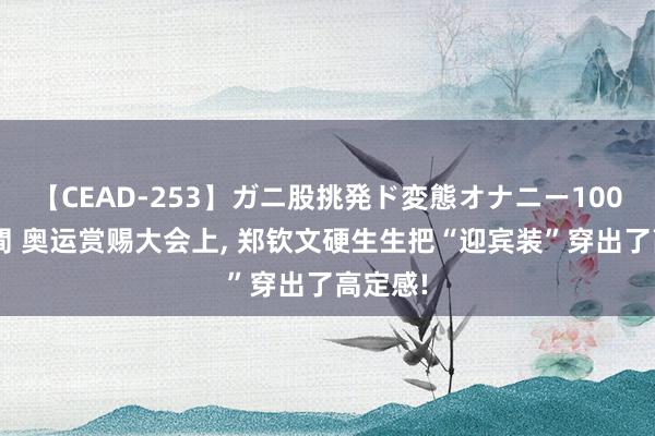 【CEAD-253】ガニ股挑発ド変態オナニー100人8時間 奥运赏赐大会上, 郑钦文硬生生把“迎宾装”穿出了高定感!