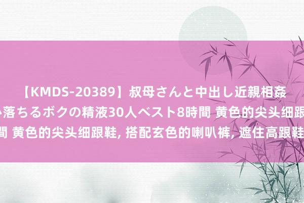 【KMDS-20389】叔母さんと中出し近親相姦 叔母さんの身体を伝い落ちるボクの精液30人ベスト8時間 黄色的尖头细跟鞋, 搭配玄色的喇叭裤, 遮住高跟鞋很颜面